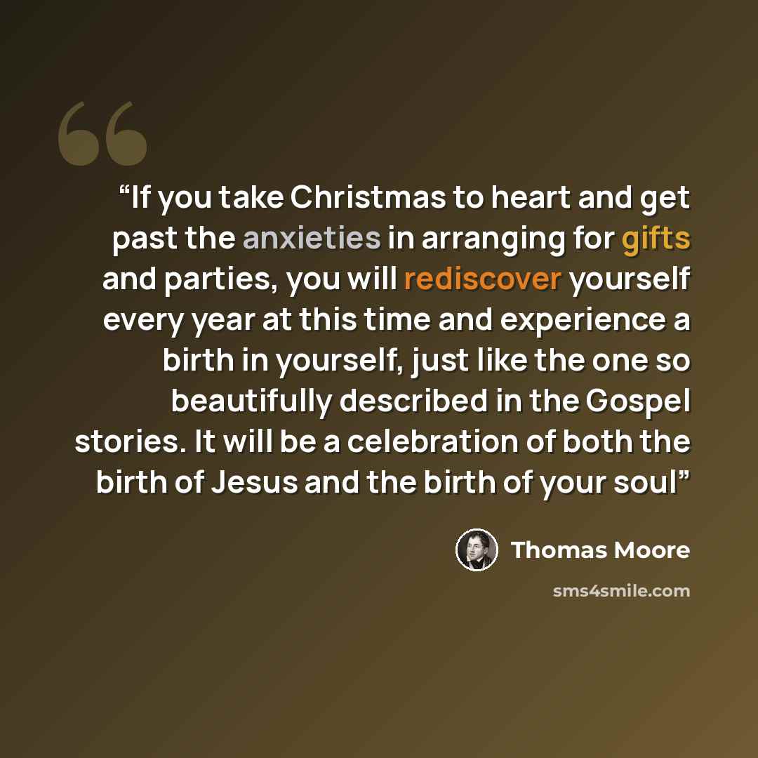“If you take Christmas to heart and get past the anxieties in arranging for gifts and parties, you will rediscover yourself every year at this time and experience a birth in yourself, just like the one so beautifully described in the Gospel stories. It will be a celebration of both the birth of…” quote by Thomas Moore