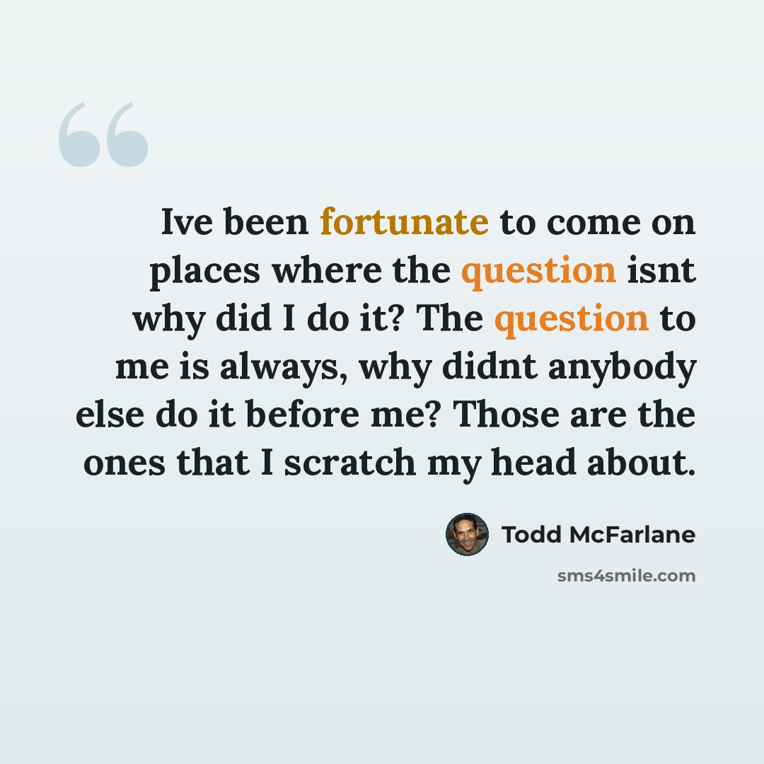 “Ive been fortunate to come on places where the question isnt why did I do it? The question to me is always, why didnt anybody else do it before me? Those are the ones that I scratch my head about.” quote by Todd McFarlane