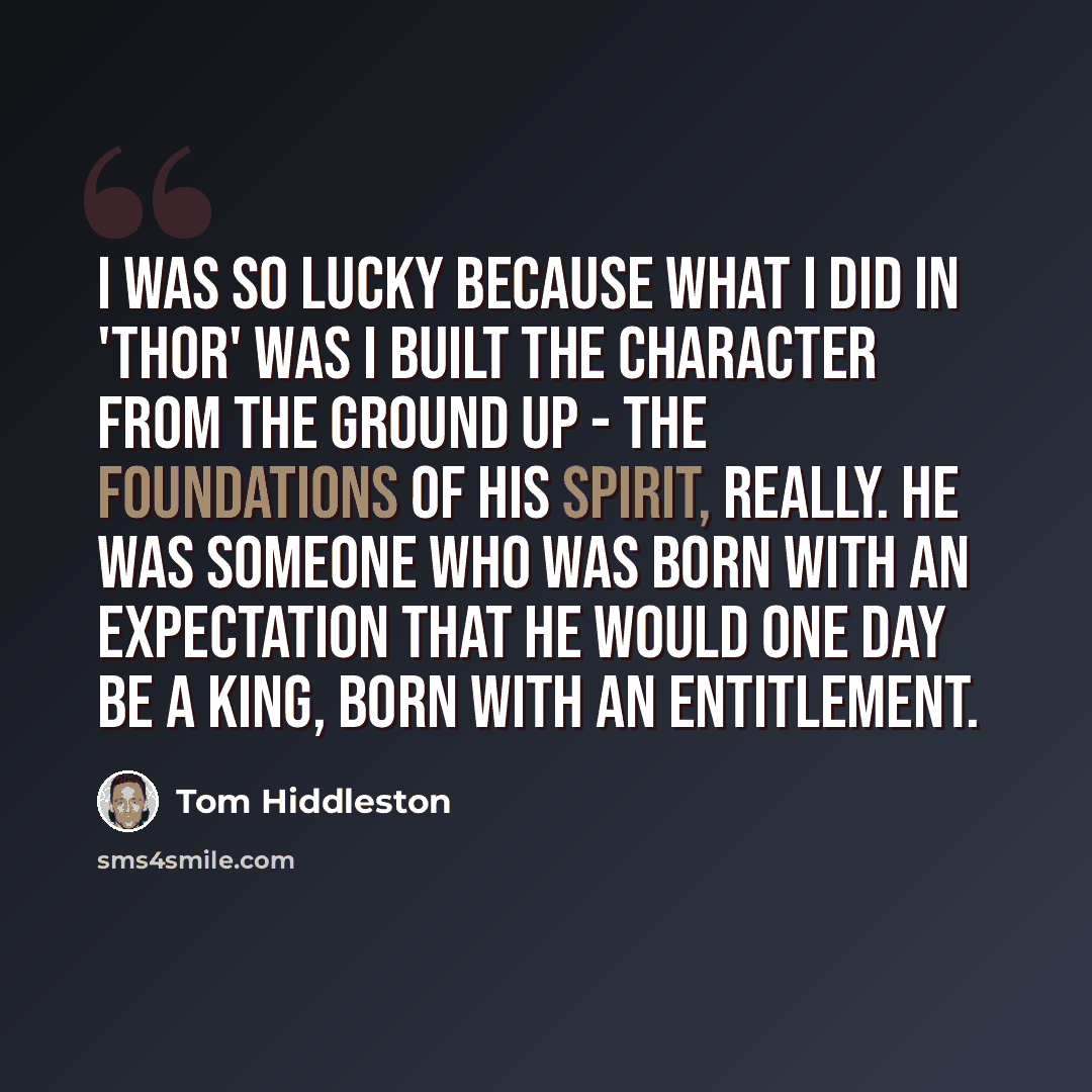 “I was so lucky because what I did in 'Thor' was I built the character from the ground up - the foundations of his spirit, really. He was someone who was born with an expectation that he would one day be a king, born with an entitlement.” quote by Tom Hiddleston