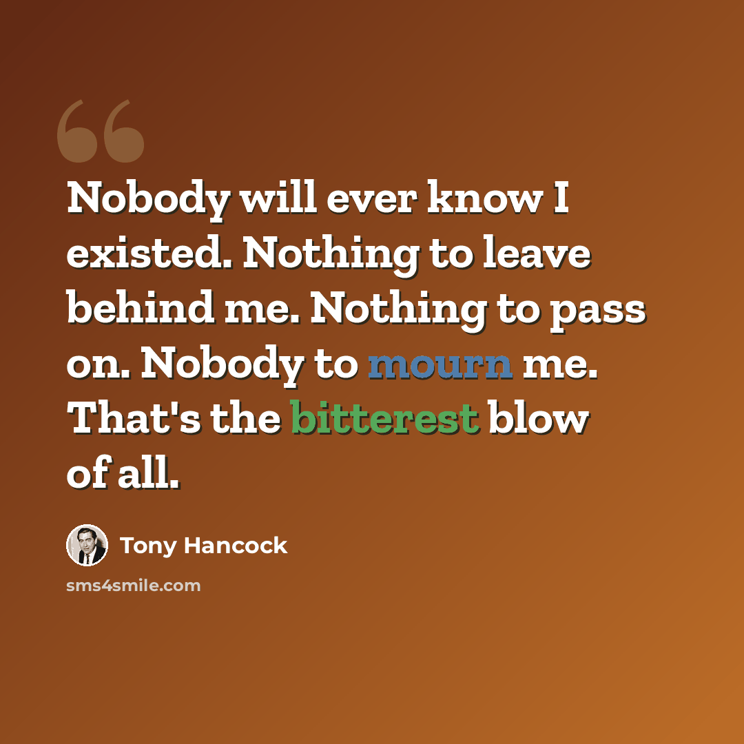 “Nobody will ever know I existed. Nothing to leave behind me. Nothing to pass on. Nobody to mourn me. That's the bitterest blow of all.” quote by Tony Hancock