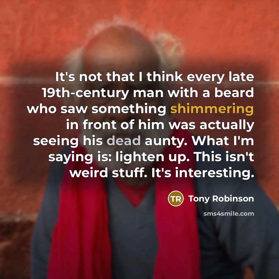 “It's not that I think every late 19th-century man with a beard who saw something shimmering in front of him was actually seeing his dead aunty. What I'm saying is: lighten up. This isn't weird stuff. It's interesting.” quote by Tony Robinson