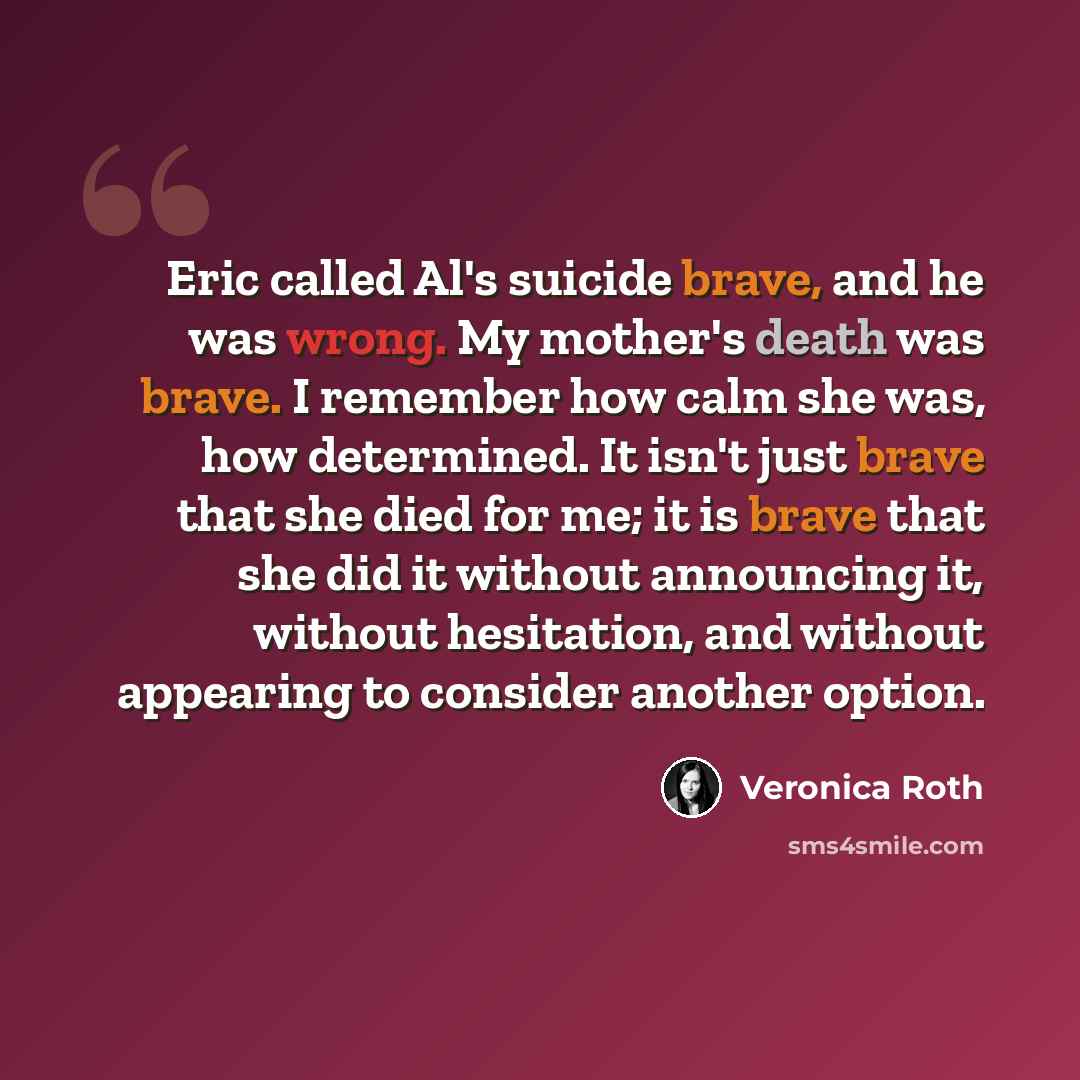 “Eric called Al's suicide brave, and he was wrong. My mother's death was brave. I remember how calm she was, how determined. It isn't just brave that she died for me; it is brave that she did it without announcing it, without hesitation, and without appearing to consider another option.” quote by Veronica Roth