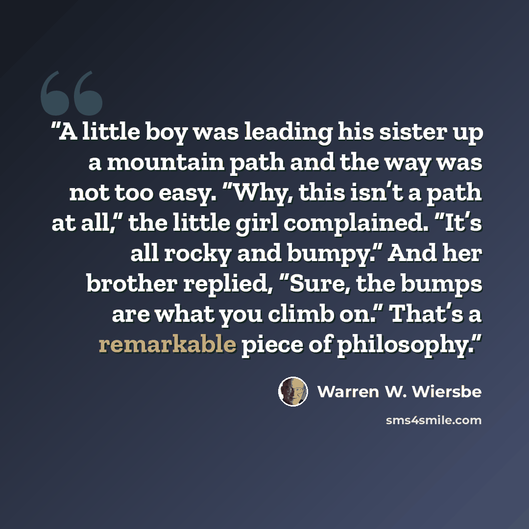 “A little boy was leading his sister up a mountain path and the way was not too easy. “Why, this isn’t a path at all,” the little girl complained. “It’s all rocky and bumpy.” And her brother replied, “Sure, the bumps are what you climb on.” That’s a remarkable piece of philosophy.” quote by Warren W. Wiersbe