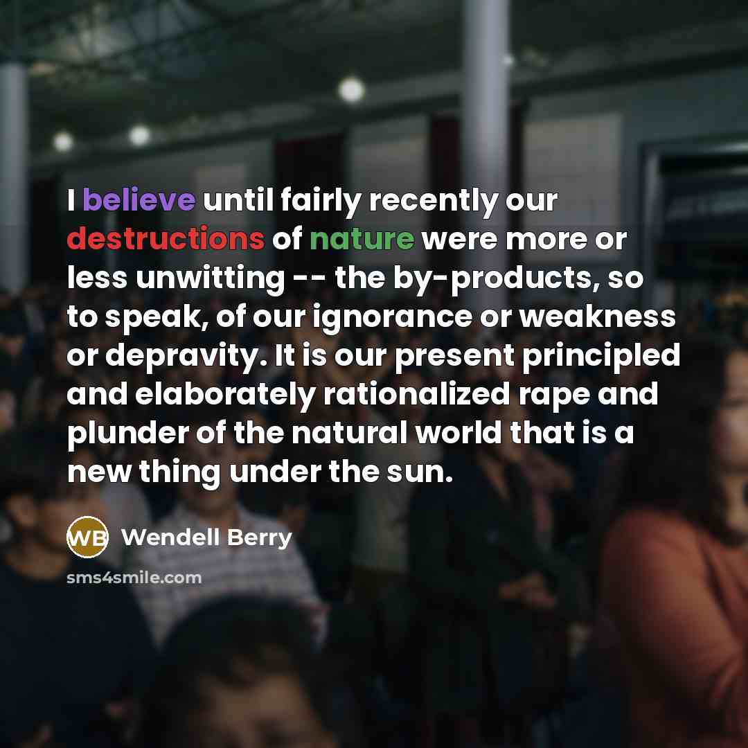 “I believe until fairly recently our destructions of nature were more or less unwitting -- the by-products, so to speak, of our ignorance or weakness or depravity. It is our present principled and elaborately rationalized rape and plunder of the natural world that is a new thing under the sun.” quote by Wendell Berry