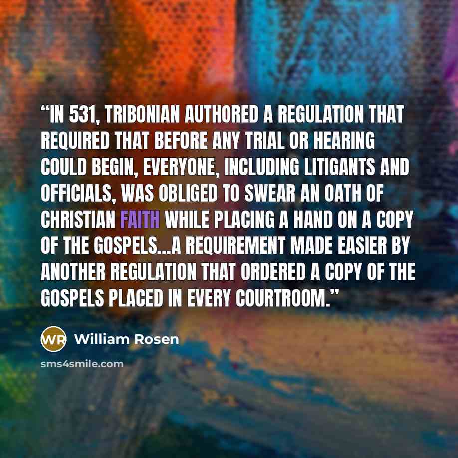 “In 531, Tribonian authored a regulation that required that before any trial or hearing could begin, everyone, including litigants and officials, was obliged to swear an oath of Christian faith while placing a hand on a copy of the Gospels…a requirement made easier by another regulation that…” quote by William Rosen