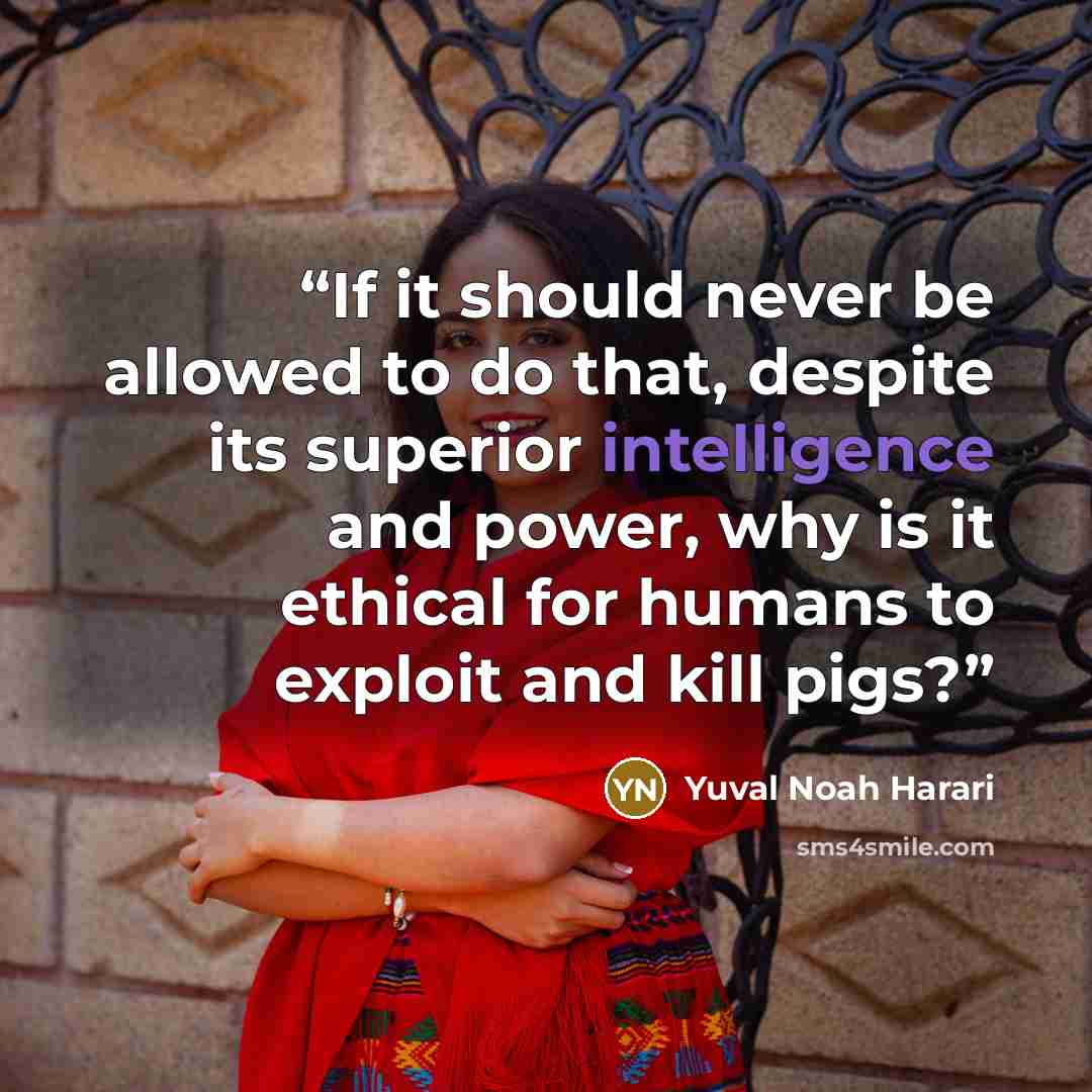 “If it should never be allowed to do that, despite its superior intelligence and power, why is it ethical for humans to exploit and kill pigs?” quote by Yuval Noah Harari