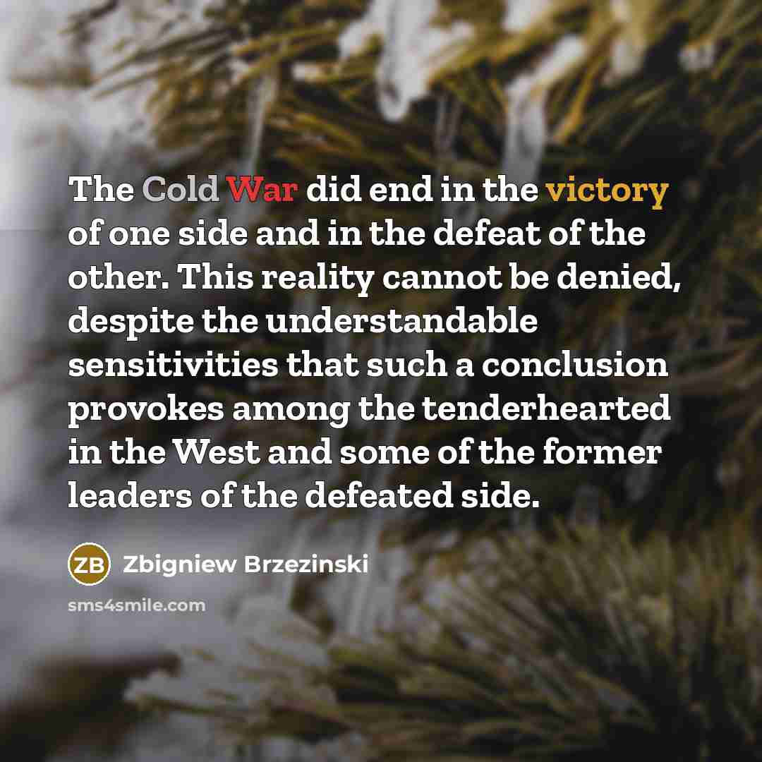 “The Cold War did end in the victory of one side and in the defeat of the other. This reality cannot be denied, despite the understandable sensitivities that such a conclusion provokes among the tenderhearted in the West and some of the former leaders of the defeated side.” quote by Zbigniew Brzezinski