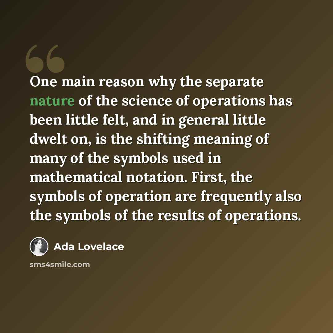 “One main reason why the separate nature of the science of operations has been little felt, and in general little dwelt on, is the shifting meaning of many of the symbols used in mathematical notation. First, the symbols of operation are frequently also the symbols of the results of operations.” quote by Ada Lovelace