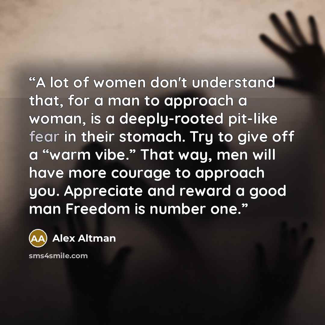 “A lot of women don't understand that, for a man to approach a woman, is a deeply-rooted pit-like fear in their stomach. Try to give off a “warm vibe.” That way, men will have more courage to approach you. Appreciate and reward a good man Freedom is number one.” quote by Alex Altman