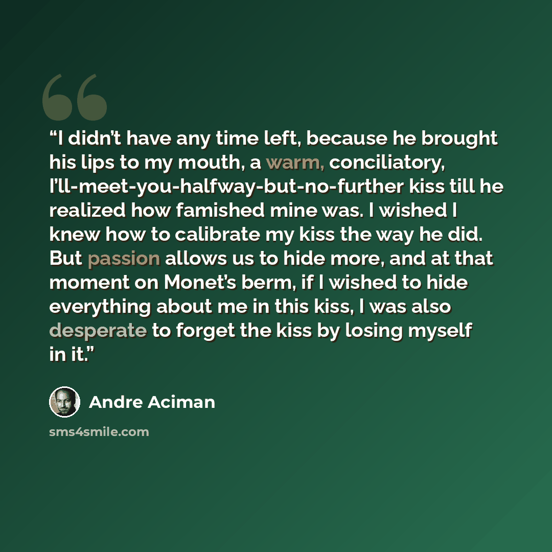 “I didn’t have any time left, because he brought his lips to my mouth, a warm, conciliatory, I’ll-meet-you-halfway-but-no-further kiss till he realized how famished mine was. I wished I knew how to calibrate my kiss the way he did. But passion allows us to hide more, and at that moment on Monet’s…” quote by André Aciman
