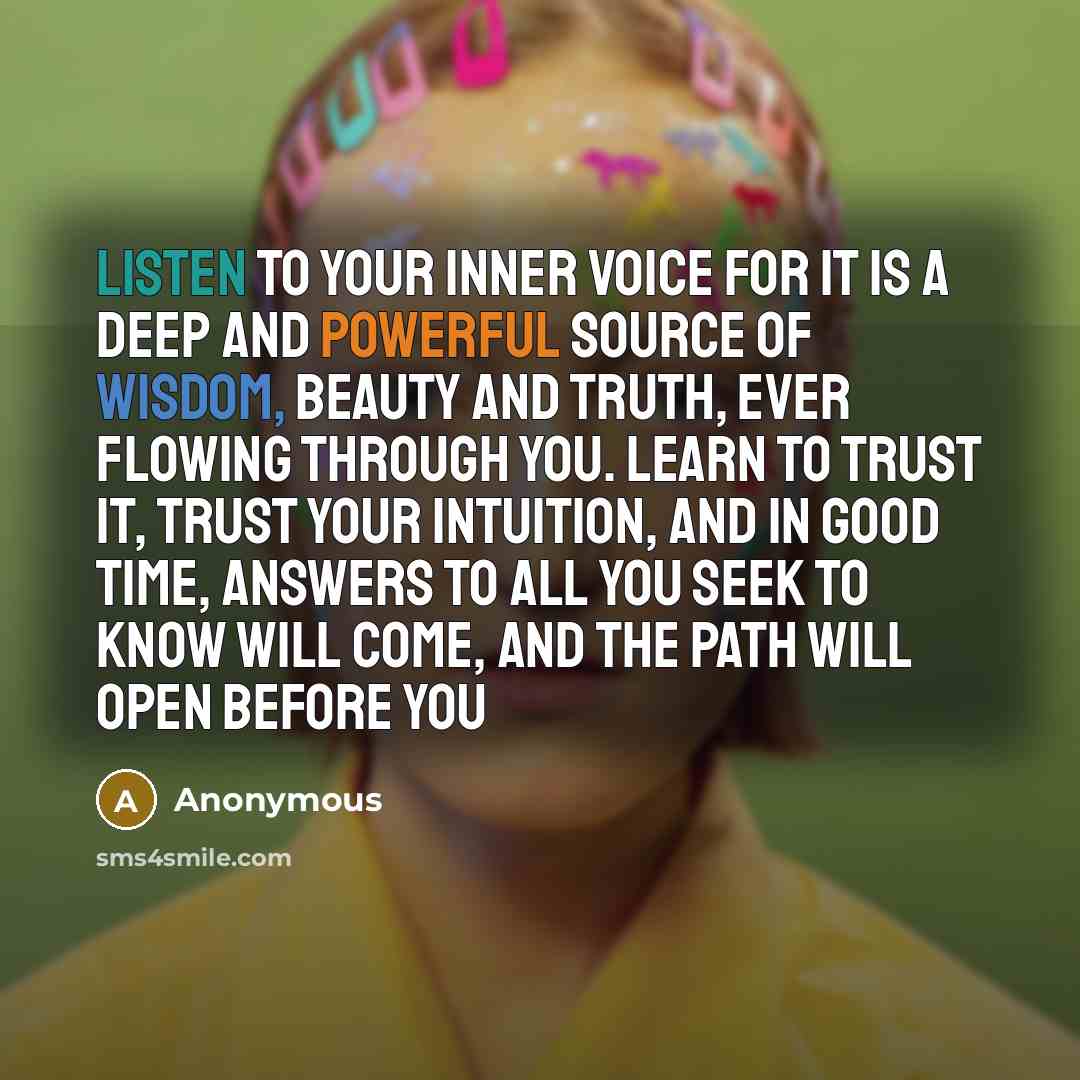 “Listen to your inner voice for it is a deep and powerful source of wisdom, beauty and truth, ever flowing through you. Learn to trust it, trust your intuition, and in good time, answers to all you seek to know will come, and the path will open before you” quote by Anonymous
