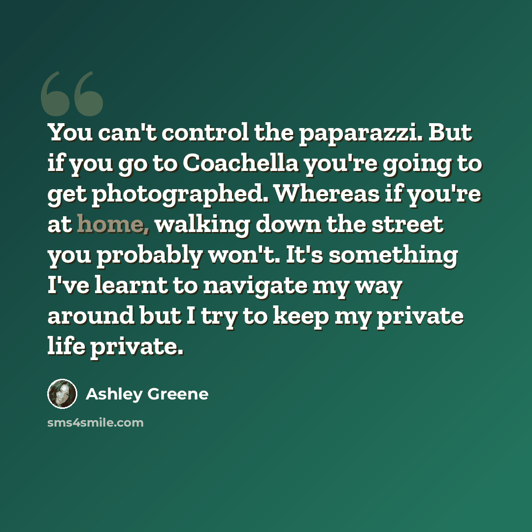 “You can't control the paparazzi. But if you go to Coachella you're going to get photographed. Whereas if you're at home, walking down the street you probably won't. It's something I've learnt to navigate my way around but I try to keep my private life private.” quote by Ashley Greene