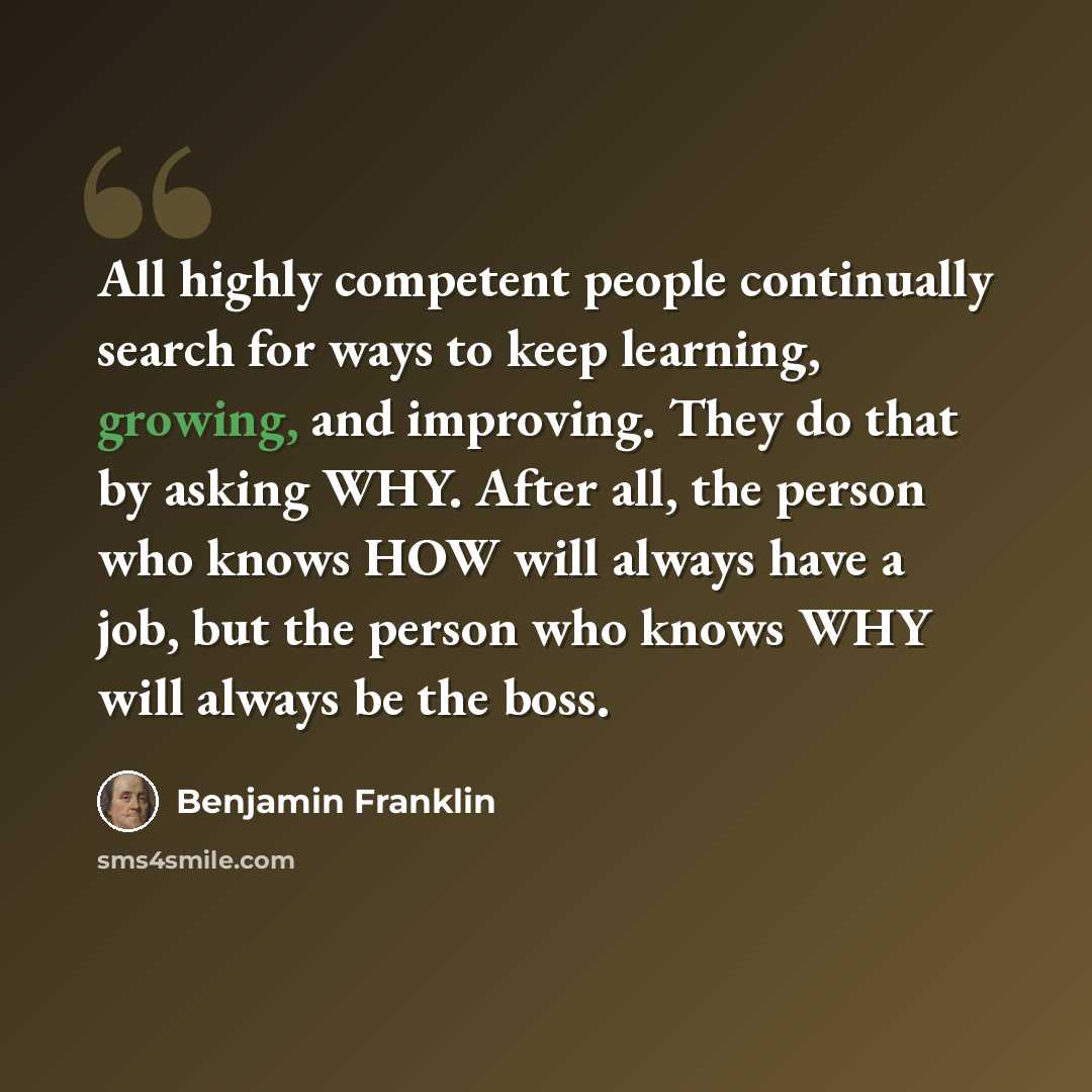 “All highly competent people continually search for ways to keep learning, growing, and improving. They do that by asking WHY. After all, the person who knows HOW will always have a job, but the person who knows WHY will always be the boss.” quote by Benjamin Franklin