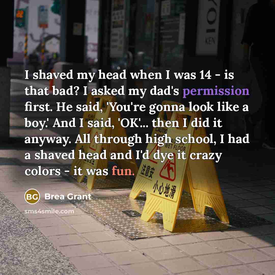 “I shaved my head when I was 14 - is that bad? I asked my dad's permission first. He said, 'You're gonna look like a boy.' And I said, 'OK'... then I did it anyway. All through high school, I had a shaved head and I'd dye it crazy colors - it was fun.” quote by Brea Grant