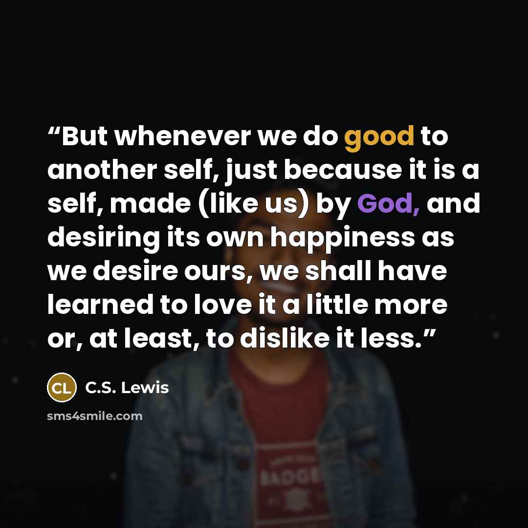 “But whenever we do good to another self, just because it is a self, made (like us) by God, and desiring its own happiness as we desire ours, we shall have learned to love it a little more or, at least, to dislike it less.” quote by C.S. Lewis