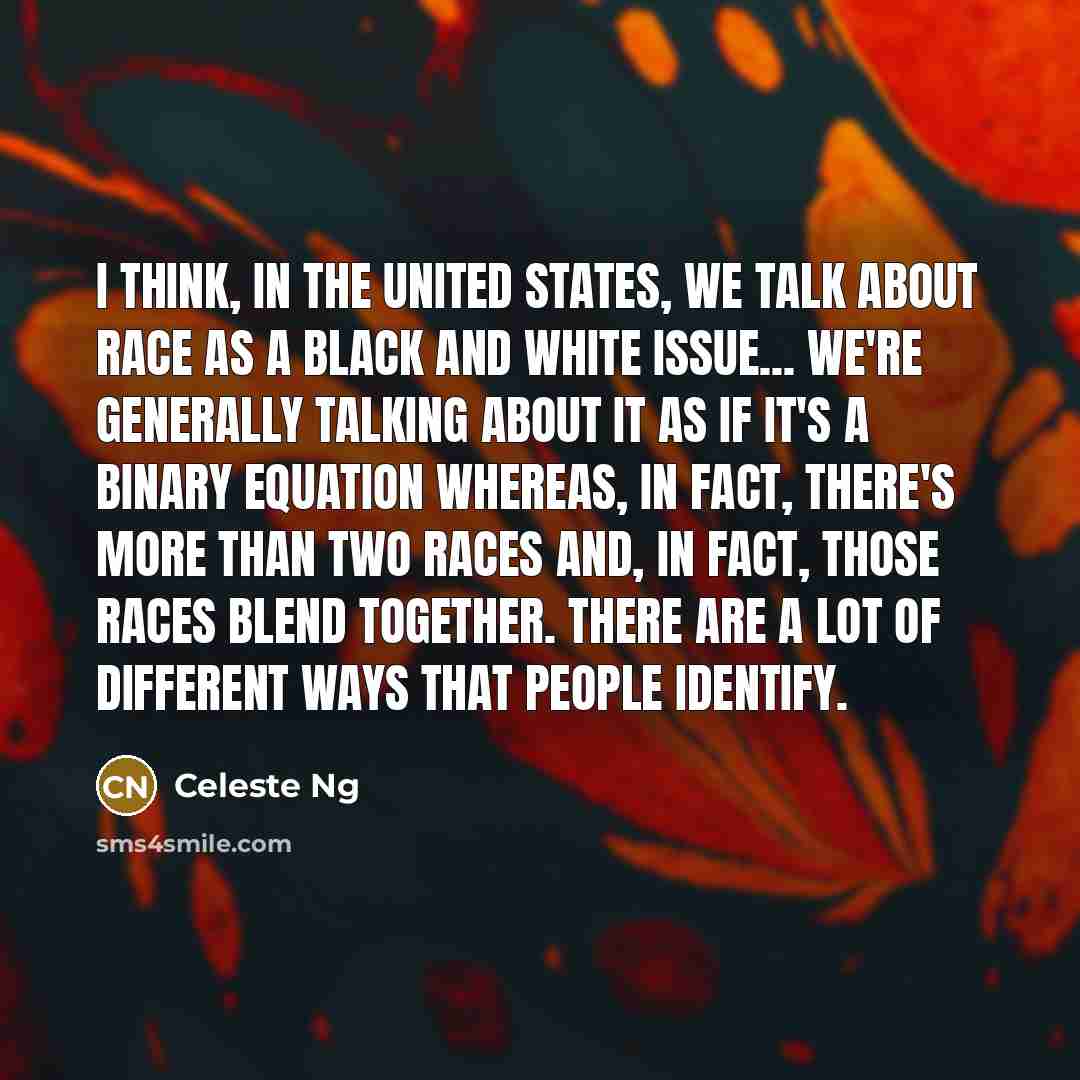 “I think, in the United States, we talk about race as a black and white issue... We're generally talking about it as if it's a binary equation whereas, in fact, there's more than two races and, in fact, those races blend together. There are a lot of different ways that people identify.” quote by Celeste Ng