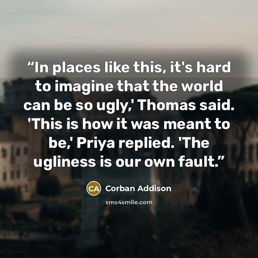 “In places like this, it's hard to imagine that the world can be so ugly,' Thomas said. 'This is how it was meant to be,' Priya replied. 'The ugliness is our own fault.” quote by Corban Addison