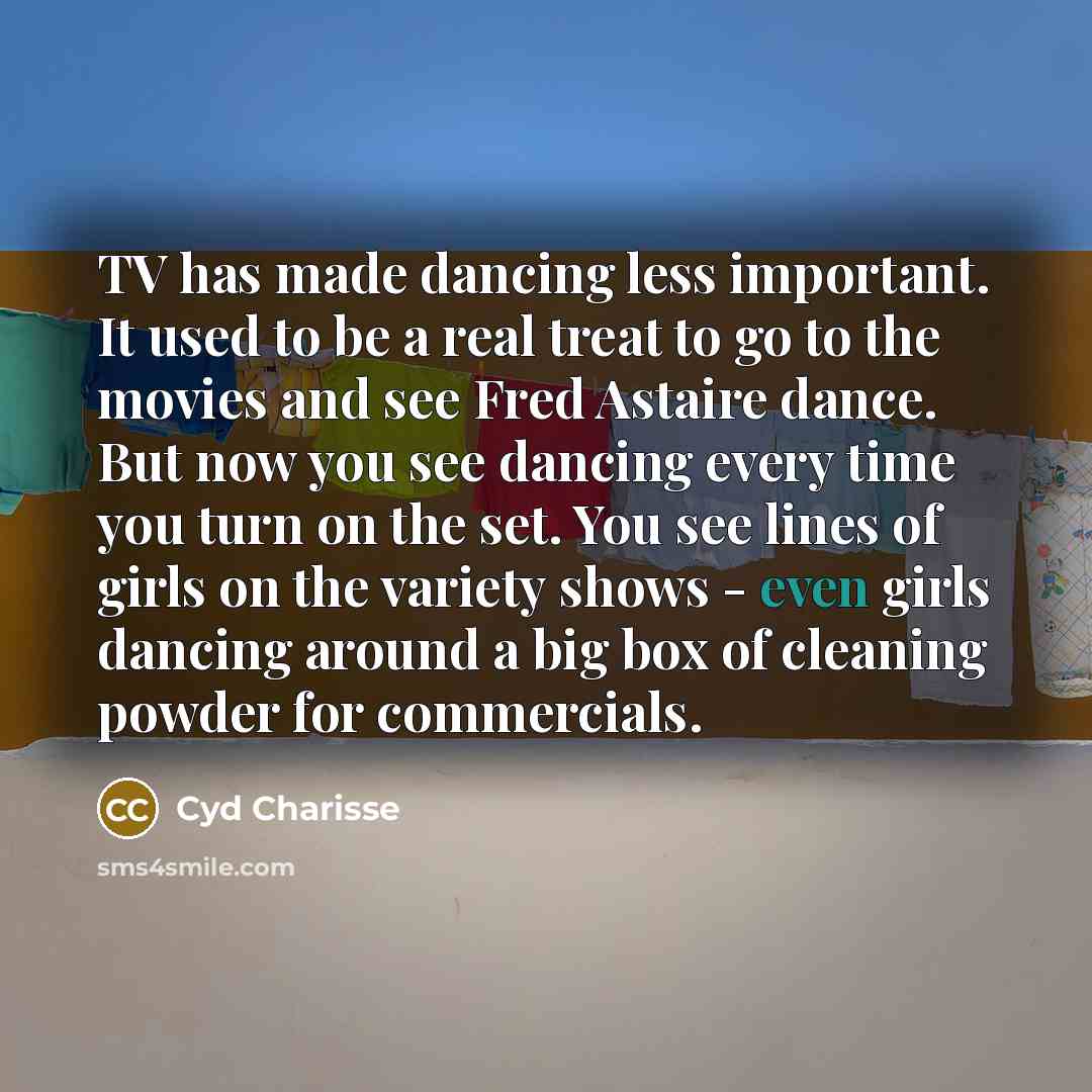 “TV has made dancing less important. It used to be a real treat to go to the movies and see Fred Astaire dance. But now you see dancing every time you turn on the set. You see lines of girls on the variety shows - even girls dancing around a big box of cleaning powder for commercials.” quote by Cyd Charisse