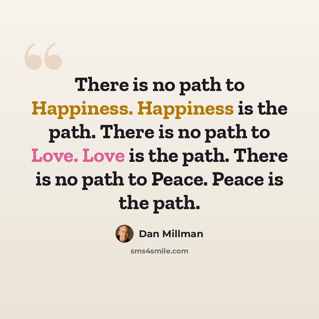 “There is no path to Happiness. Happiness is the path. There is no path to Love. Love is the path. There is no path to Peace. Peace is the path.” quote by Dan Millman