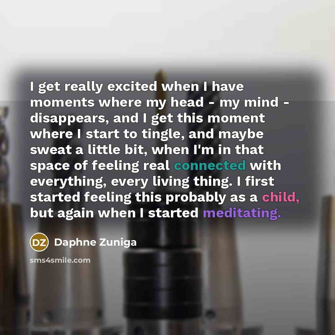 “I get really excited when I have moments where my head - my mind - disappears, and I get this moment where I start to tingle, and maybe sweat a little bit, when I'm in that space of feeling real connected with everything, every living thing. I first started feeling this probably as a child, but…” quote by Daphne Zuniga