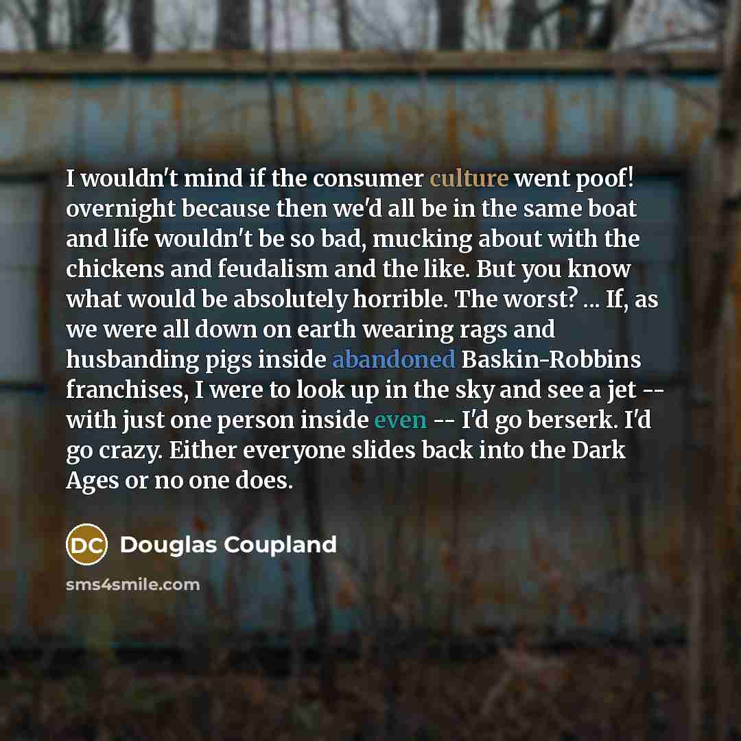 “I wouldn't mind if the consumer culture went poof! overnight because then we'd all be in the same boat and life wouldn't be so bad, mucking about with the chickens and feudalism and the like. But you know what would be absolutely horrible. The worst? ... If, as we were all down on earth wearing…” quote by Douglas Coupland