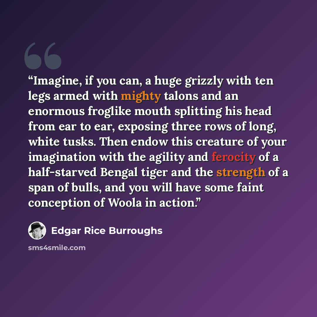 “Imagine, if you can, a huge grizzly with ten legs armed with mighty talons and an enormous froglike mouth splitting his head from ear to ear, exposing three rows of long, white tusks. Then endow this creature of your imagination with the agility and ferocity of a half-starved Bengal tiger and the…” quote by Edgar Rice Burroughs