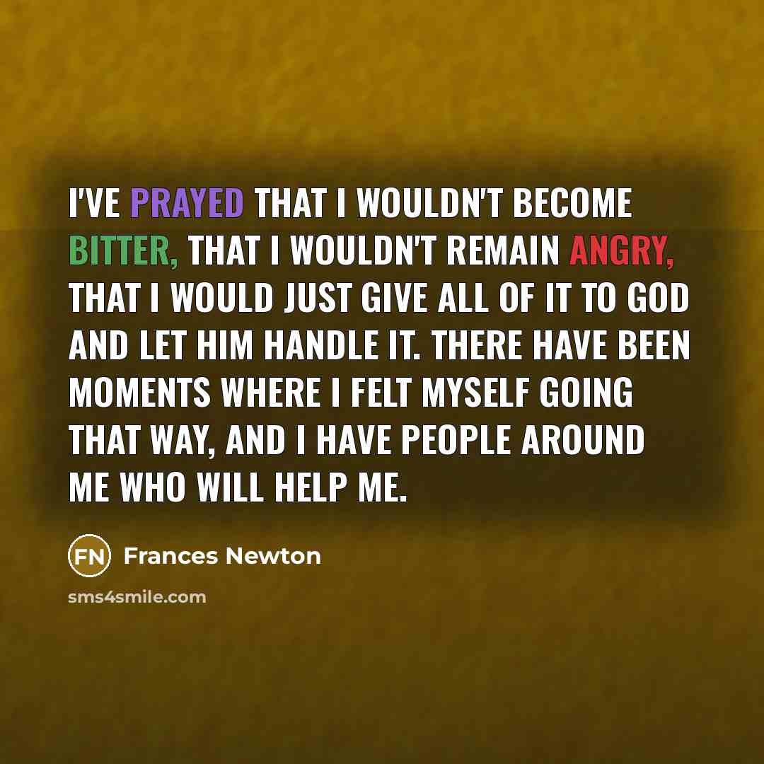 “I've prayed that I wouldn't become bitter, that I wouldn't remain angry, that I would just give all of it to God and let Him handle it. There have been moments where I felt myself going that way, and I have people around me who will help me.” quote by Frances Newton