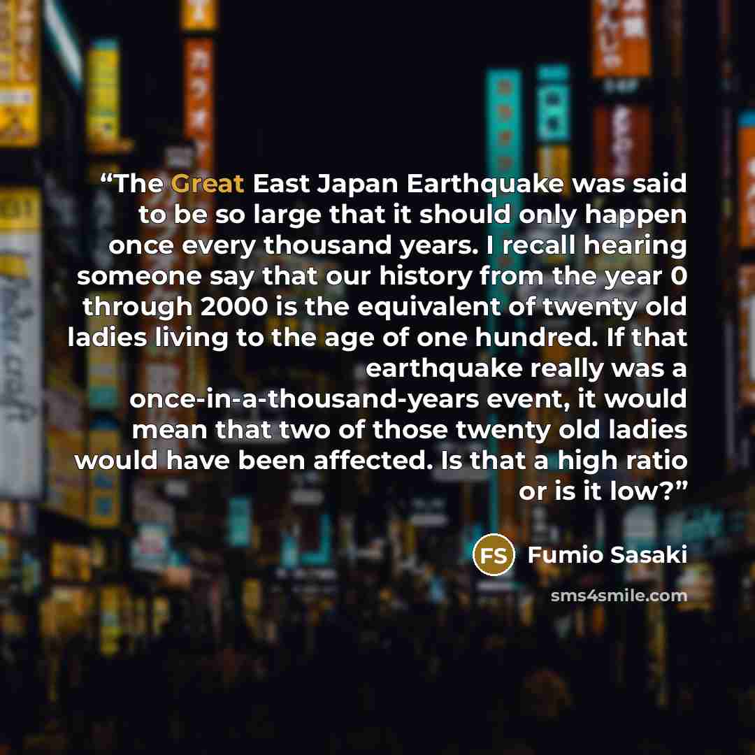 “The Great East Japan Earthquake was said to be so large that it should only happen once every thousand years. I recall hearing someone say that our history from the year 0 through 2000 is the equivalent of twenty old ladies living to the age of one hundred. If that earthquake really was a…” quote by Fumio Sasaki