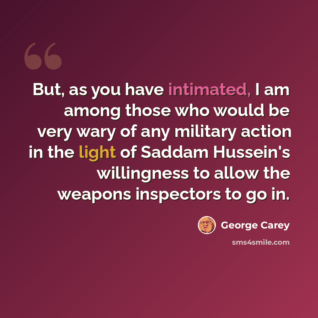 “But, as you have intimated, I am among those who would be very wary of any military action in the light of Saddam Hussein's willingness to allow the weapons inspectors to go in.” quote by George Carey