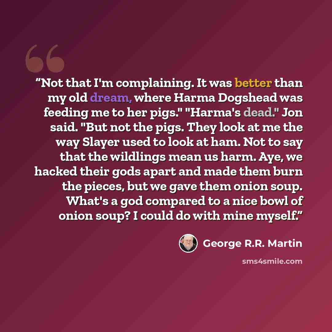 “Not that I'm complaining. It was better than my old dream, where Harma Dogshead was feeding me to her pigs." "Harma's dead." Jon said. "But not the pigs. They look at me the way Slayer used to look at ham. Not to say that the wildlings mean us harm. Aye, we hacked their gods apart and made them…” quote by George R.R. Martin