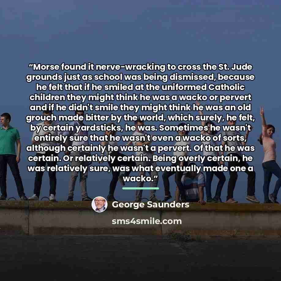 “Morse found it nerve-wracking to cross the St. Jude grounds just as school was being dismissed, because he felt that if he smiled at the uniformed Catholic children they might think he was a wacko or pervert and if he didn't smile they might think he was an old grouch made bitter by the world…” quote by George Saunders