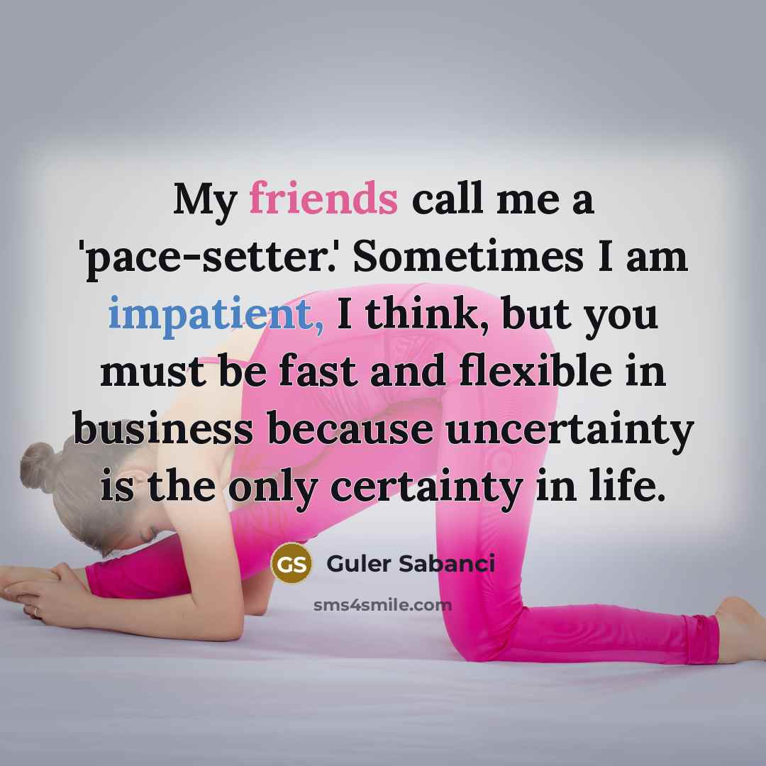 “My friends call me a 'pace-setter.' Sometimes I am impatient, I think, but you must be fast and flexible in business because uncertainty is the only certainty in life.” quote by Guler Sabanci