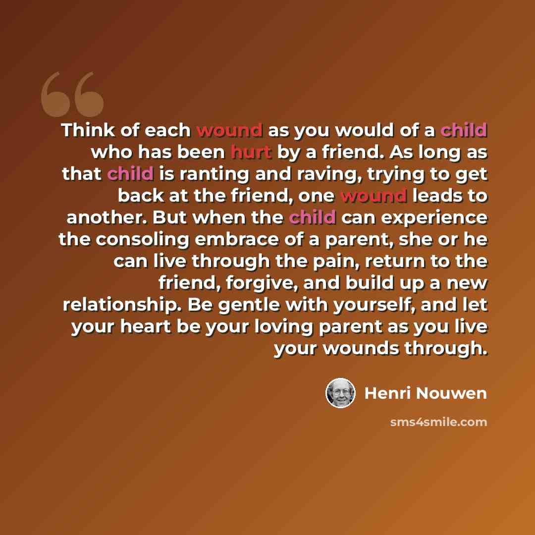 “Think of each wound as you would of a child who has been hurt by a friend. As long as that child is ranting and raving, trying to get back at the friend, one wound leads to another. But when the child can experience the consoling embrace of a parent, she or he can live through the pain, return to…” quote by Henri Nouwen