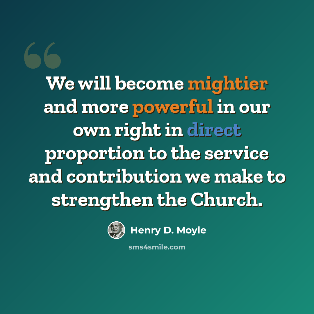 “We will become mightier and more powerful in our own right in direct proportion to the service and contribution we make to strengthen the Church.” quote by Henry D. Moyle