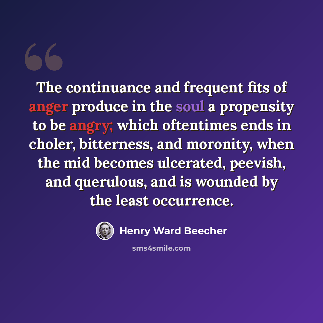 “The continuance and frequent fits of anger produce in the soul a propensity to be angry; which oftentimes ends in choler, bitterness, and moronity, when the mid becomes ulcerated, peevish, and querulous, and is wounded by the least occurrence.” quote by Henry Ward Beecher