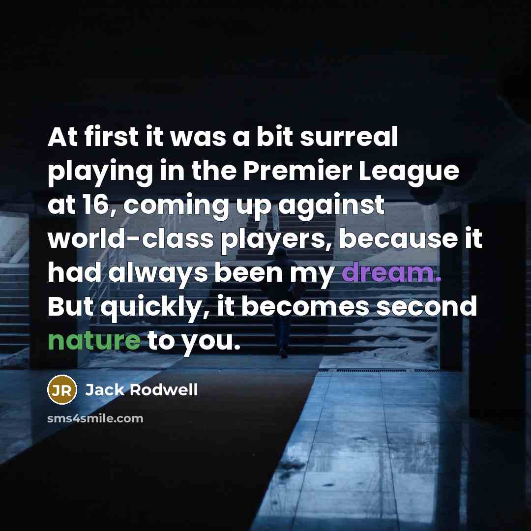 “At first it was a bit surreal playing in the Premier League at 16, coming up against world-class players, because it had always been my dream. But quickly, it becomes second nature to you.” quote by Jack Rodwell