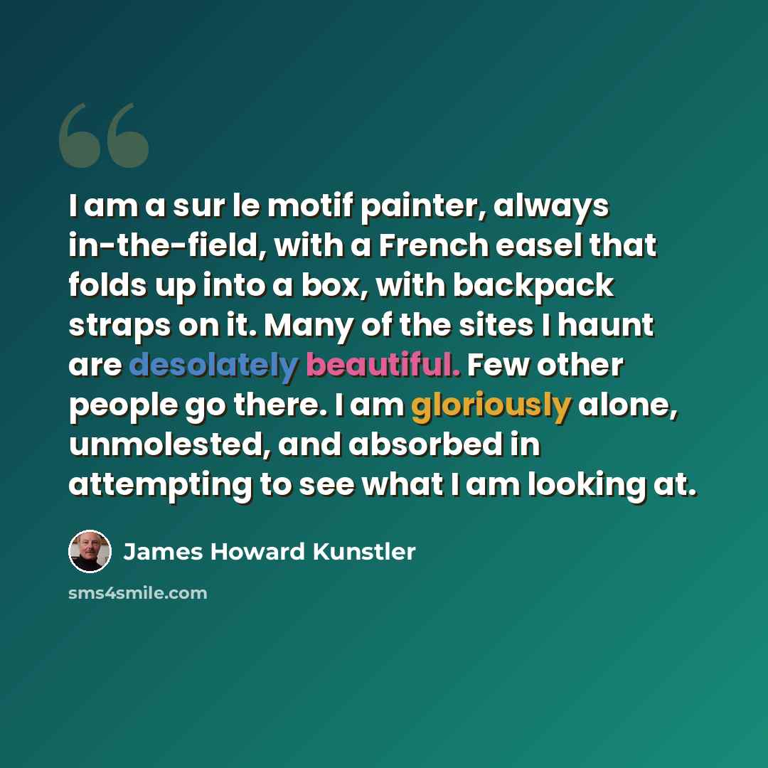“I am a sur le motif painter, always in-the-field, with a French easel that folds up into a box, with backpack straps on it. Many of the sites I haunt are desolately beautiful. Few other people go there. I am gloriously alone, unmolested, and absorbed in attempting to see what I am looking at.” quote by James Howard Kunstler