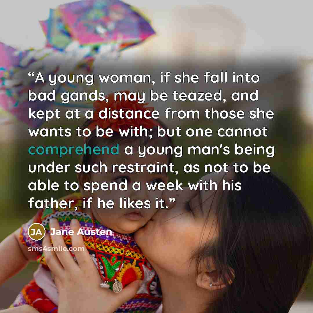 “A young woman, if she fall into bad gands, may be teazed, and kept at a distance from those she wants to be with; but one cannot comprehend a young man's being under such restraint, as not to be able to spend a week with his father, if he likes it.” quote by Jane Austen