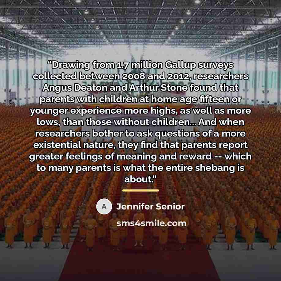 “Drawing from 1.7 million Gallup surveys collected between 2008 and 2012, researchers Angus Deaton and Arthur Stone found that parents with children at home age fifteen or younger experience more highs, as well as more lows, than those without children... And when researchers bother to ask…” quote by Jennifer Senior