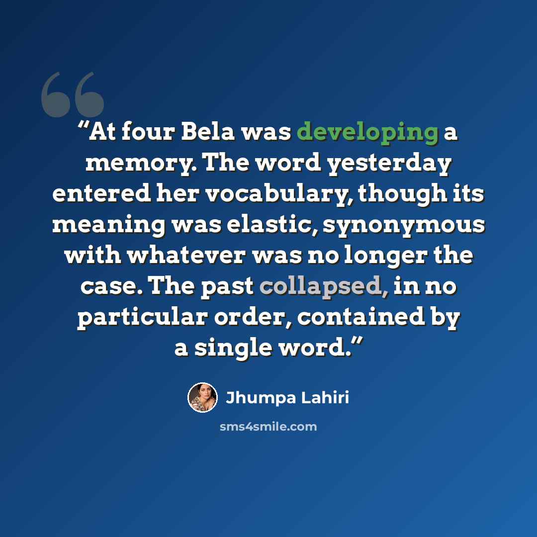 “At four Bela was developing a memory. The word yesterday entered her vocabulary, though its meaning was elastic, synonymous with whatever was no longer the case. The past collapsed, in no particular order, contained by a single word.” quote by Jhumpa Lahiri