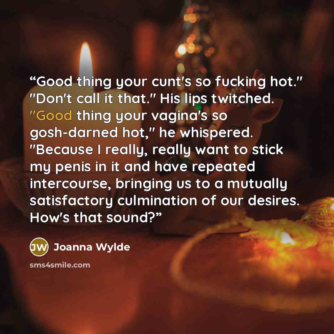 “Good thing your cunt's so fucking hot." "Don't call it that." His lips twitched. "Good thing your vagina's so gosh-darned hot," he whispered. "Because I really, really want to stick my penis in it and have repeated intercourse, bringing us to a mutually satisfactory culmination of our desires…” quote by Joanna Wylde