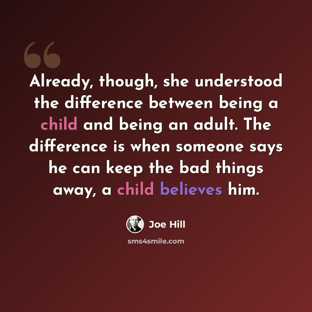 “Already, though, she understood the difference between being a child and being an adult. The difference is when someone says he can keep the bad things away, a child believes him.” quote by Joe Hill