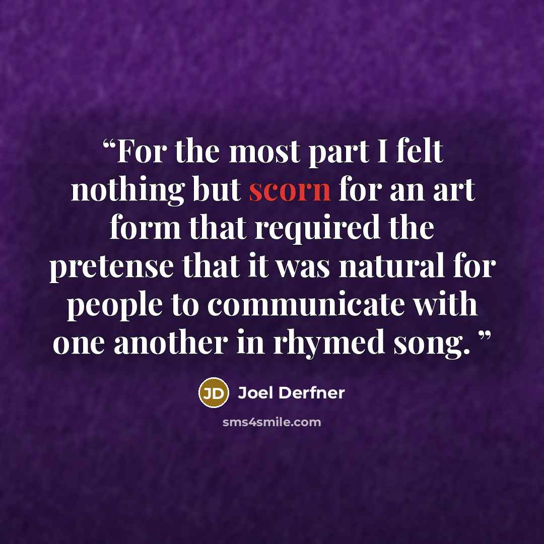 “For the most part I felt nothing but scorn for an art form that required the pretense that it was natural for people to communicate with one another in rhymed song.” quote by Joel Derfner