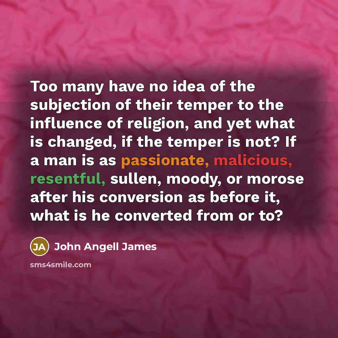 “Too many have no idea of the subjection of their temper to the influence of religion, and yet what is changed, if the temper is not? If a man is as passionate, malicious, resentful, sullen, moody, or morose after his conversion as before it, what is he converted from or to?” quote by John Angell James