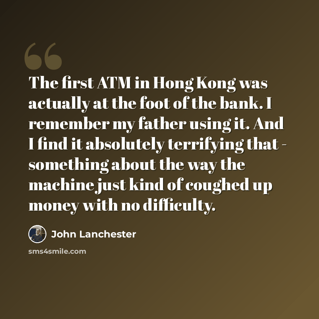 “The first ATM in Hong Kong was actually at the foot of the bank. I remember my father using it. And I find it absolutely terrifying that - something about the way the machine just kind of coughed up money with no difficulty.” quote by John Lanchester
