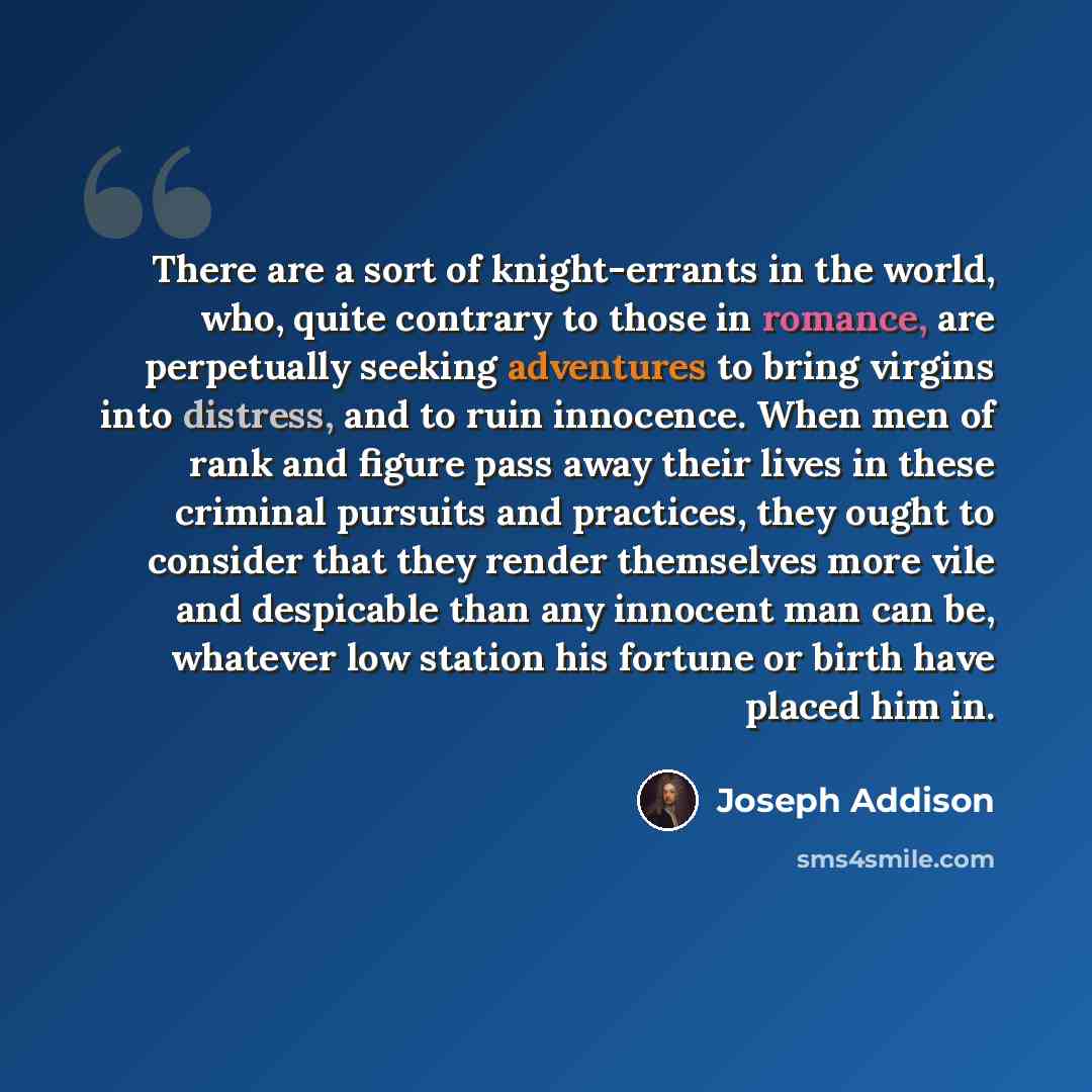 “There are a sort of knight-errants in the world, who, quite contrary to those in romance, are perpetually seeking adventures to bring virgins into distress, and to ruin innocence. When men of rank and figure pass away their lives in these criminal pursuits and practices, they ought to consider…” quote by Joseph Addison