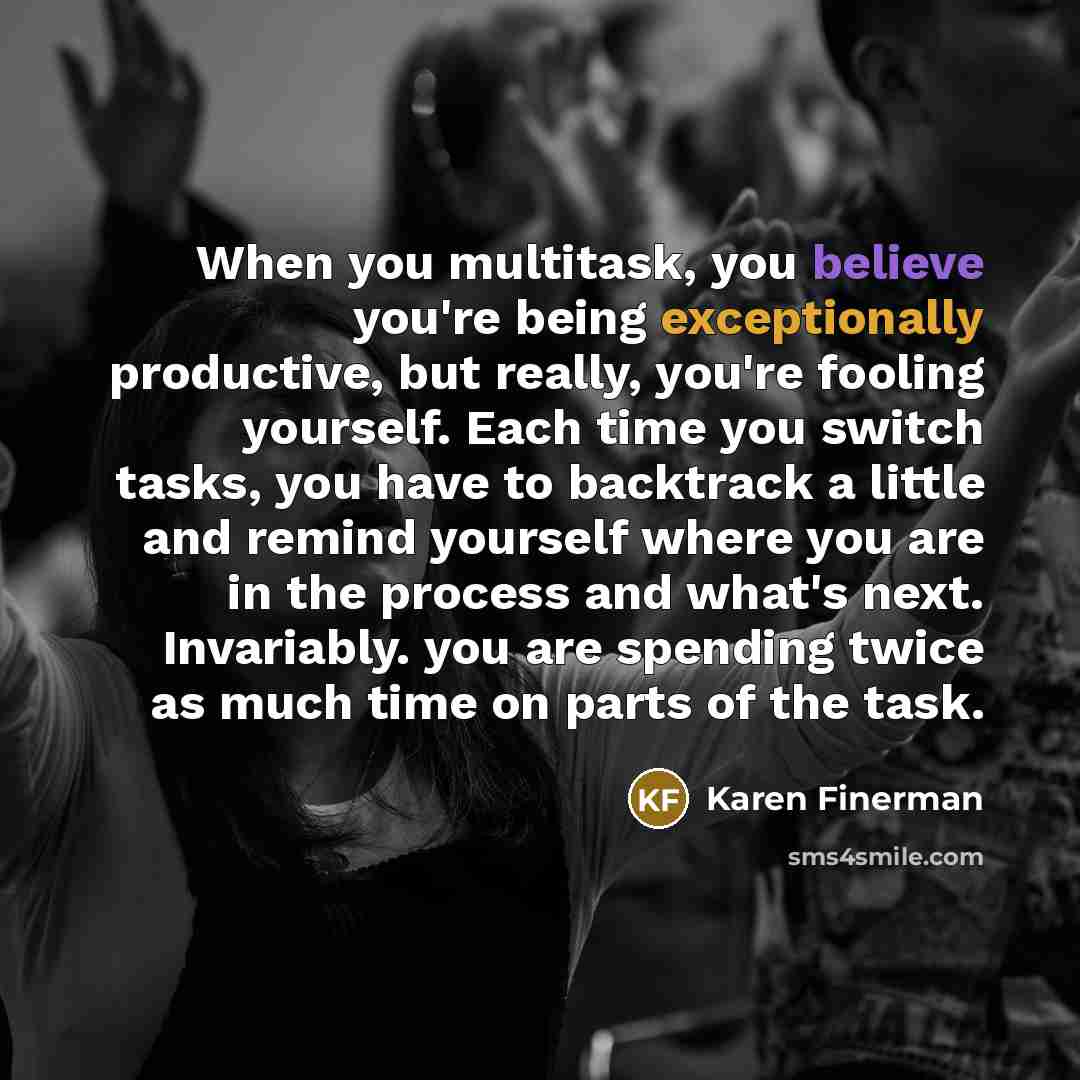 “When you multitask, you believe you're being exceptionally productive, but really, you're fooling yourself. Each time you switch tasks, you have to backtrack a little and remind yourself where you are in the process and what's next. Invariably. you are spending twice as much time on parts of the…” quote by Karen Finerman