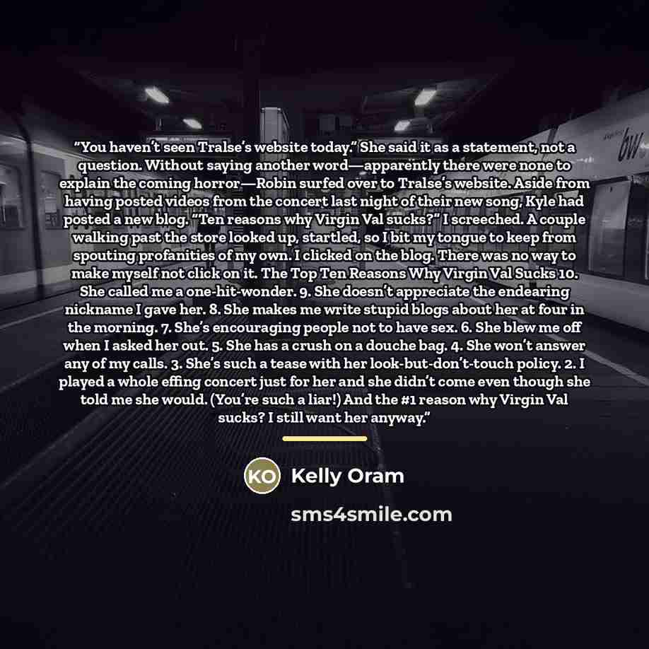 “You haven’t seen Tralse’s website today.” She said it as a statement, not a question. Without saying another word—apparently there were none to explain the coming horror—Robin surfed over to Tralse’s website. Aside from having posted videos from the concert last night of their new song, Kyle had…” quote by Kelly Oram