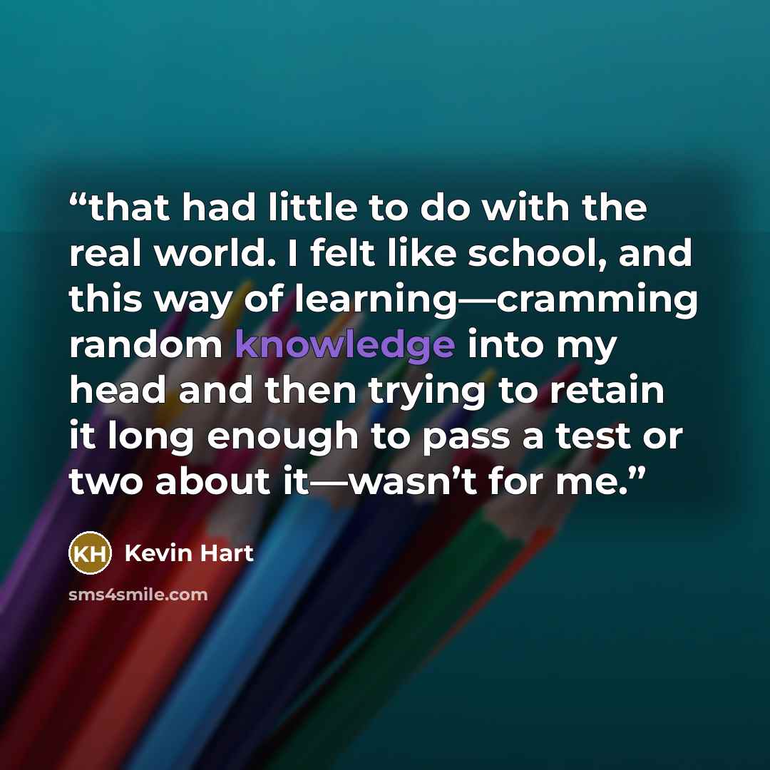“that had little to do with the real world. I felt like school, and this way of learning—cramming random knowledge into my head and then trying to retain it long enough to pass a test or two about it—wasn’t for me.” quote by Kevin Hart