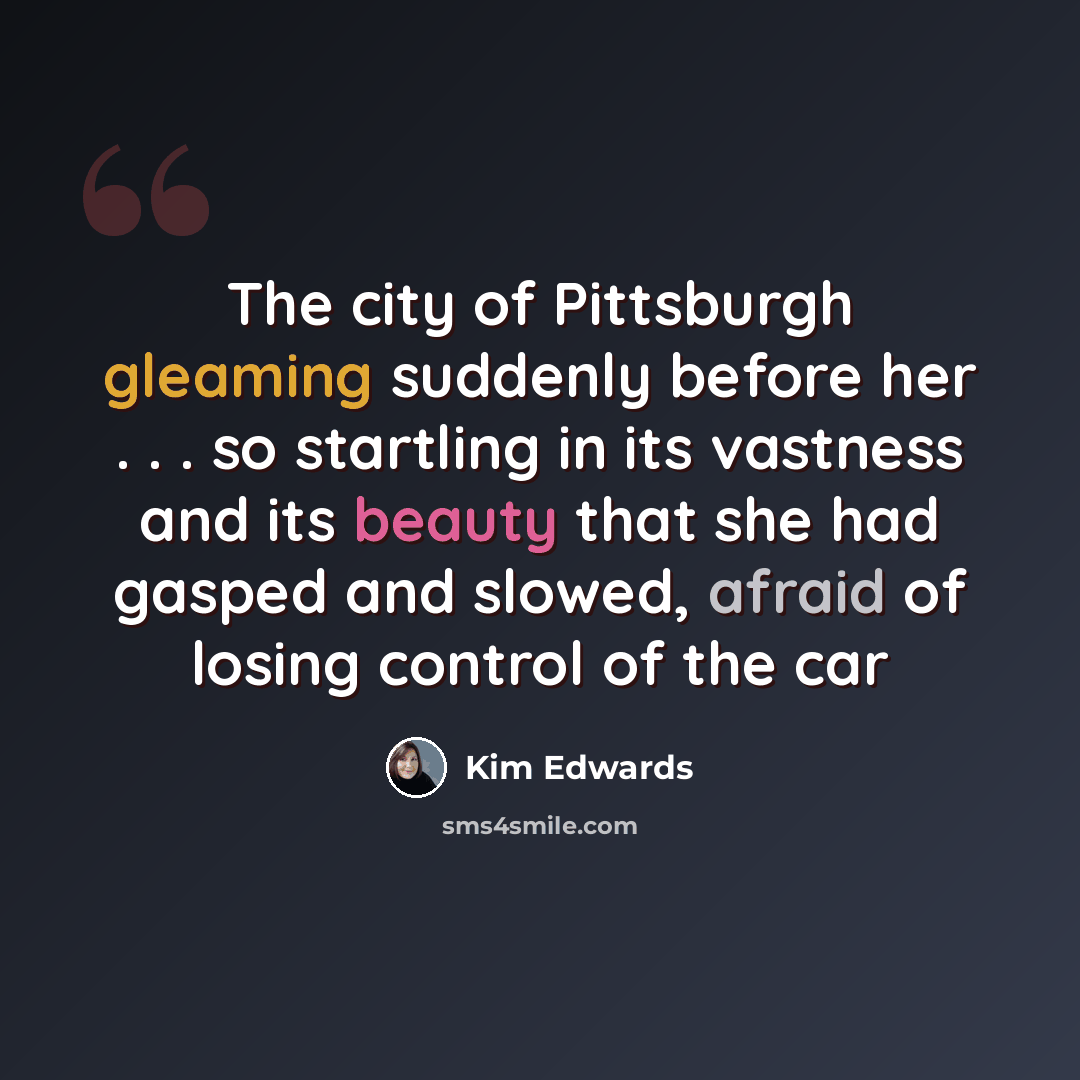 “The city of Pittsburgh gleaming suddenly before her . . . so startling in its vastness and its beauty that she had gasped and slowed, afraid of losing control of the car” quote by Kim Edwards